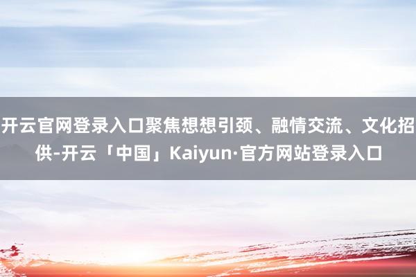 开云官网登录入口聚焦想想引颈、融情交流、文化招供-开云「中国」Kaiyun·官方网站登录入口