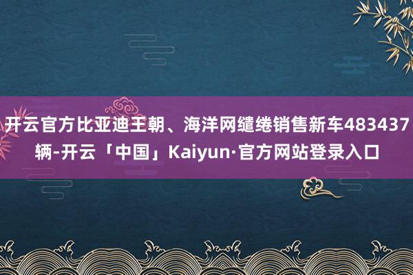 开云官方比亚迪王朝、海洋网缱绻销售新车483437辆-开云「中国」Kaiyun·官方网站登录入口