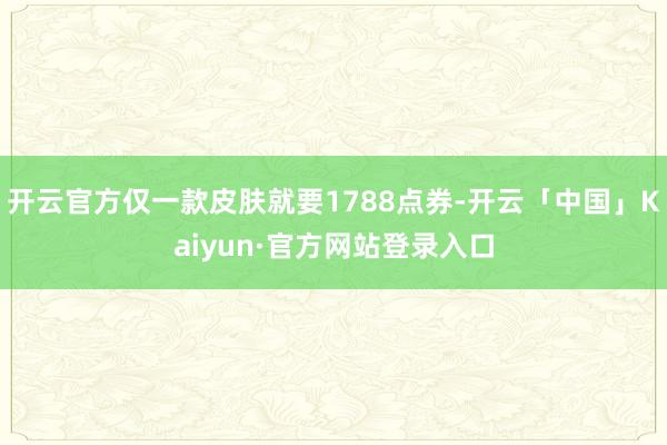 开云官方仅一款皮肤就要1788点券-开云「中国」Kaiyun·官方网站登录入口