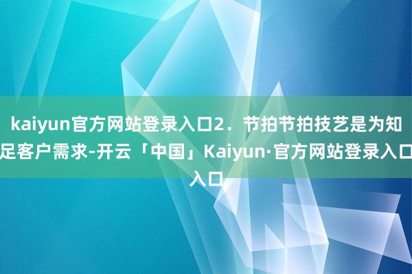 kaiyun官方网站登录入口2．节拍节拍技艺是为知足客户需求-开云「中国」Kaiyun·官方网站登录入口