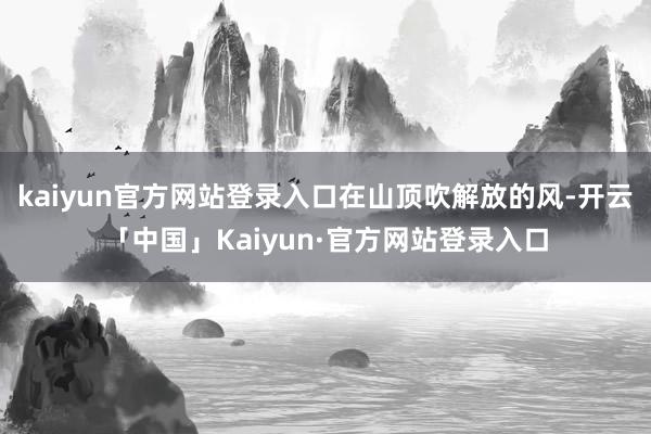 kaiyun官方网站登录入口在山顶吹解放的风-开云「中国」Kaiyun·官方网站登录入口