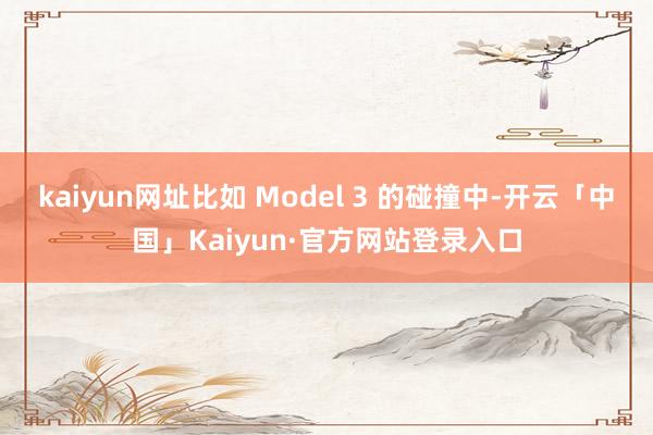 kaiyun网址比如 Model 3 的碰撞中-开云「中国」Kaiyun·官方网站登录入口