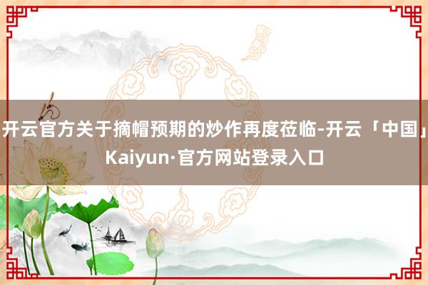 开云官方关于摘帽预期的炒作再度莅临-开云「中国」Kaiyun·官方网站登录入口