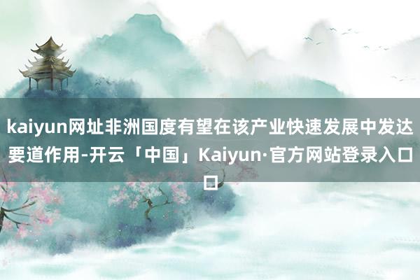 kaiyun网址非洲国度有望在该产业快速发展中发达要道作用-开云「中国」Kaiyun·官方网站登录入口