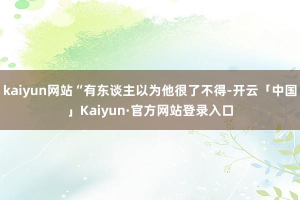 kaiyun网站“有东谈主以为他很了不得-开云「中国」Kaiyun·官方网站登录入口