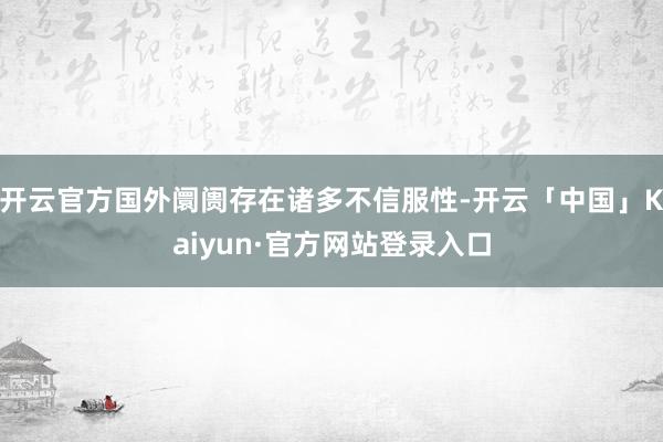 开云官方国外阛阓存在诸多不信服性-开云「中国」Kaiyun·官方网站登录入口