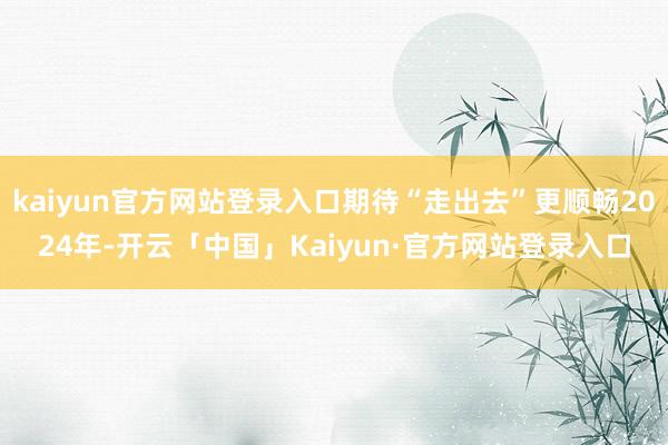 kaiyun官方网站登录入口期待“走出去”更顺畅2024年-开云「中国」Kaiyun·官方网站登录入口