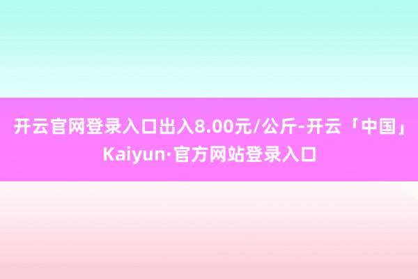 开云官网登录入口出入8.00元/公斤-开云「中国」Kaiyun·官方网站登录入口