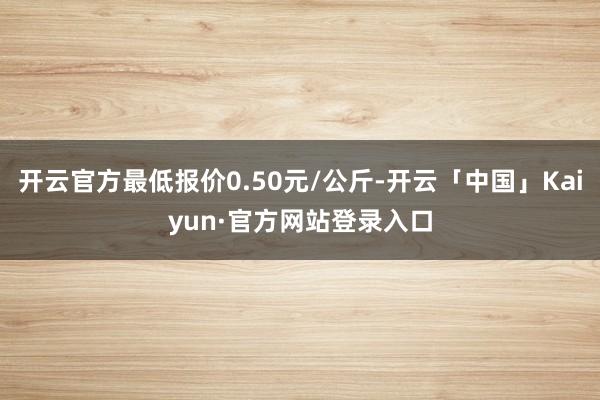 开云官方最低报价0.50元/公斤-开云「中国」Kaiyun·官方网站登录入口