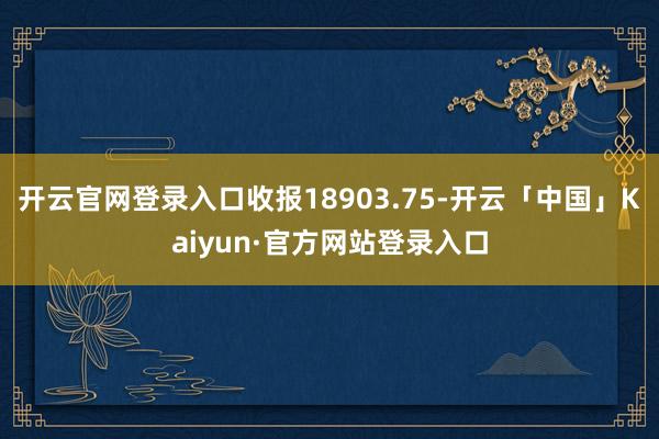 开云官网登录入口收报18903.75-开云「中国」Kaiyun·官方网站登录入口