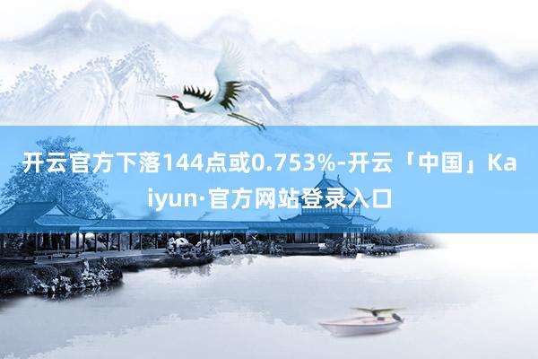 开云官方下落144点或0.753%-开云「中国」Kaiyun·官方网站登录入口