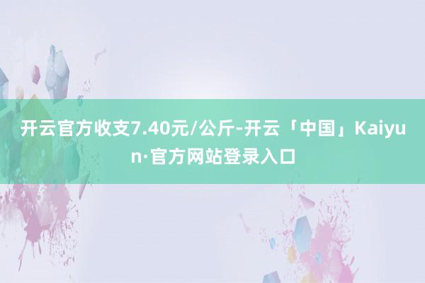 开云官方收支7.40元/公斤-开云「中国」Kaiyun·官方网站登录入口