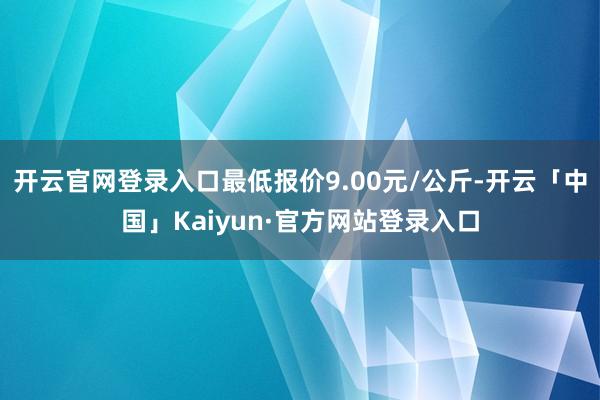 开云官网登录入口最低报价9.00元/公斤-开云「中国」Kaiyun·官方网站登录入口