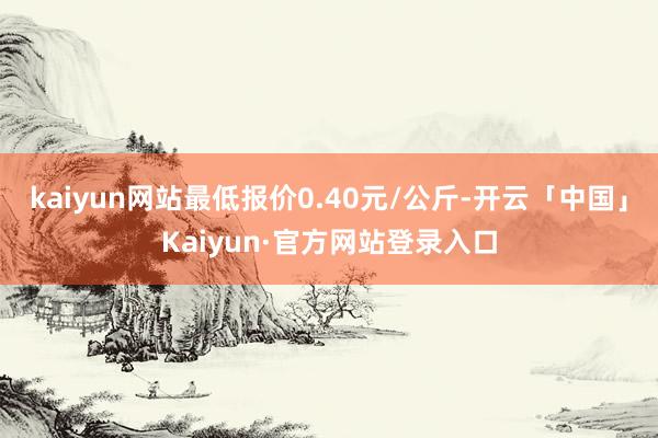 kaiyun网站最低报价0.40元/公斤-开云「中国」Kaiyun·官方网站登录入口