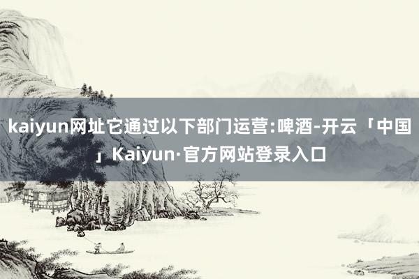 kaiyun网址它通过以下部门运营:啤酒-开云「中国」Kaiyun·官方网站登录入口