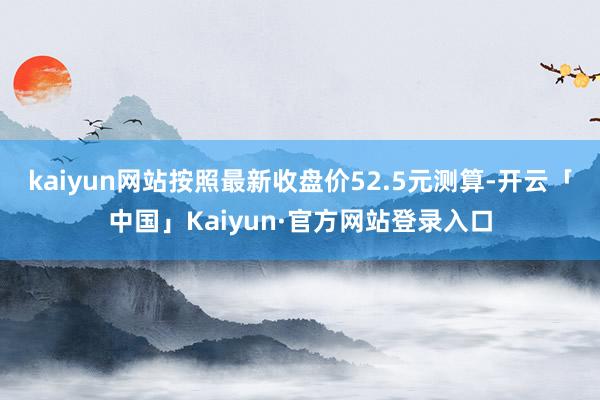 kaiyun网站按照最新收盘价52.5元测算-开云「中国」Kaiyun·官方网站登录入口