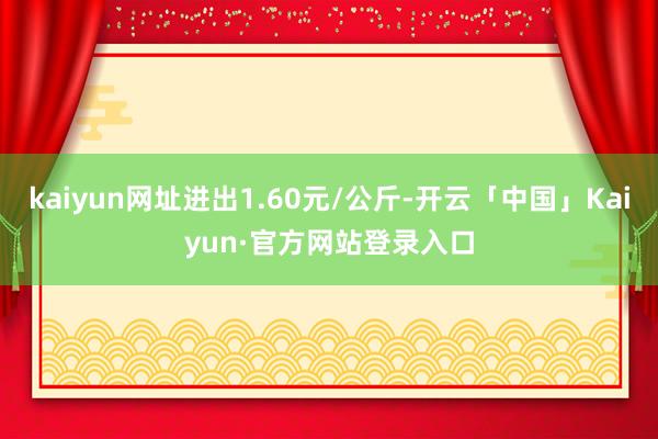 kaiyun网址进出1.60元/公斤-开云「中国」Kaiyun·官方网站登录入口