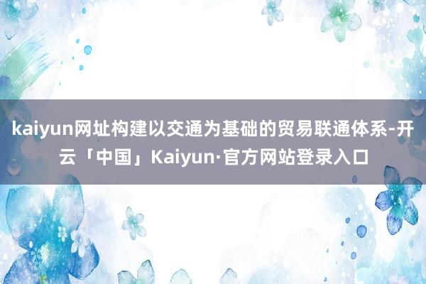 kaiyun网址构建以交通为基础的贸易联通体系-开云「中国」Kaiyun·官方网站登录入口